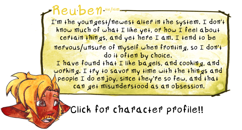 [Fifth image. In a similar style to the images above, my alter Reuben is over a watercolor box holding text. The background has been altered to be yellow. Reuben is in a stylized, cartoon style, with his mouth open and his gaze looking towards the text. He’s a younger middle aged adult with light brown skin, brown eyes with green flecks, and yellow/gold hair- the right side over his face but short enough that it doesn’t cover his eye. The rest of his hair is pulled into a high ponytail that reaches down to the base of his neck. He has a pathetic mustache of 6 yellow hairs and scrappy-but-long sideburns. He has prominent fangs, but not as much as Han’s, and pointed ears that lay horizontally from his face. The top of the box reads “Reuben He/Him” and the text within reads “I’m the youngest/newest alter in the system. I don’t know much of what I like yet, or how I feel about certain things, and yet here I am. I tend to be nervous/unsure of myself when fronting, so I don’t do it often by choice. I have found that I like bagels, and cooking, and working. I try to savor my time with the things and people I do enjoy, since they’re so few, and that can get misunderstood as an obsession.”]