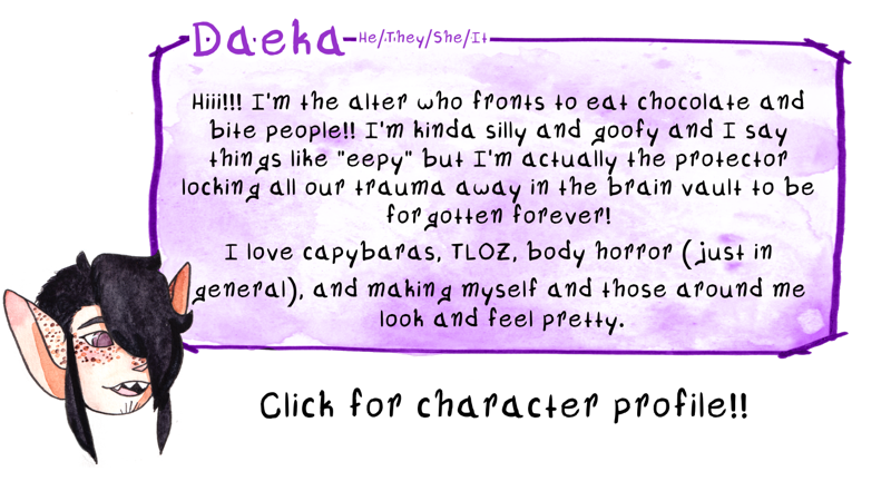 [Fourth image. In a similar style to the images above, my alter Daeka is over a watercolor box holding text. The background has been altered to be purple. Daeka is in a stylized, cartoon style, with their mouth open and their gaze looking towards the text. They’re an androgynous looking young adult with black hair covering his left eye and long strands of hair draping in front of his large, pointed ears. The right side of his head is shaved, but grown out to be fluffy. He has warm, but pale skin, with freckles dotting his cheeks, nose, and the tops of his ears. His eyes are purple, and his mouth is open and showing that his teeth are pointed like a stylized shark’s. The top of the box reads, “Daeka he/she/they/it” and the text within reads, “Hiii!!! I’m the alter who fronts to eat chocolate and bite people!! I’m kinda silly and goofy and say things like “eepy” but I’m actually the protector locking all our trauma away in the brain vault to be forgotten forever! I love capybaras, TLOZ, body horror (just in general), and making myself and those around me look and feel pretty.” text below the box reads